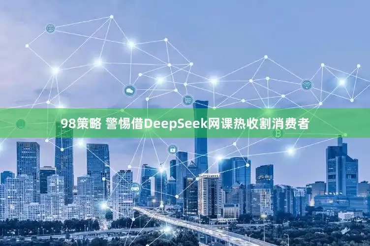 98策略 警惕借DeepSeek网课热收割消费者