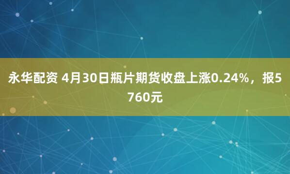 永华配资 4月30日瓶片期货收盘上涨0.24%，报5760元