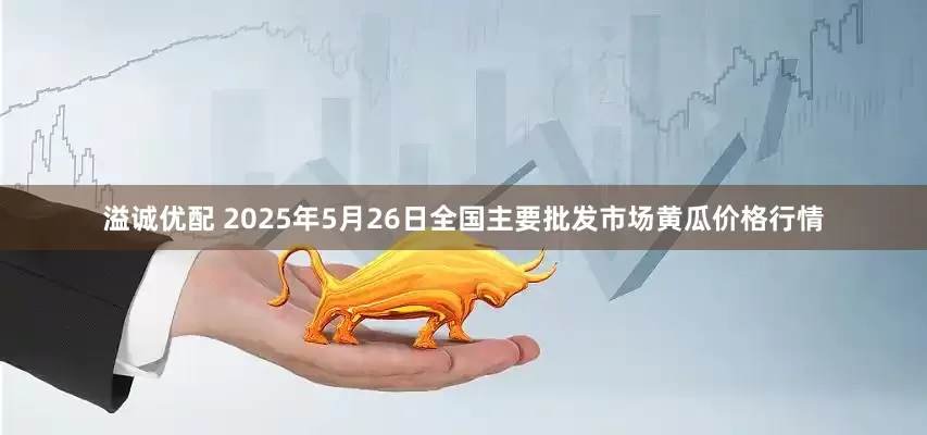 溢诚优配 2025年5月26日全国主要批发市场黄瓜价格行情