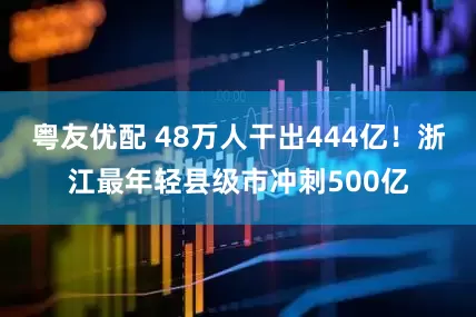 粤友优配 48万人干出444亿！浙江最年轻县级市冲刺500亿